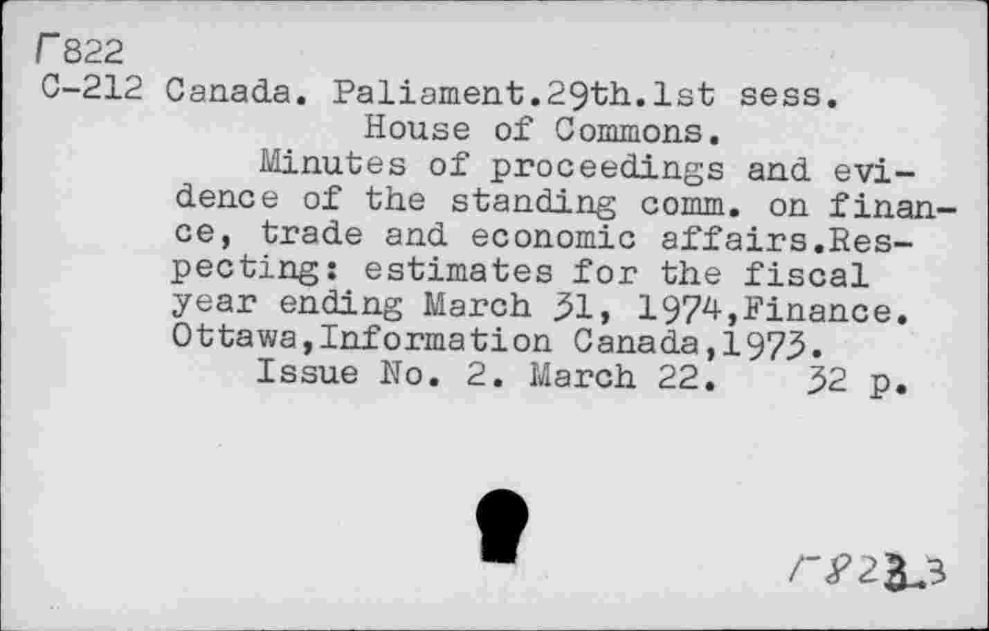 ﻿r 822
C-212 Canada. Paliament.29th.1st sess. House of Commons.
Minutes of proceedings and evidence of the standing comm, on finance, trade and economic affairs.Respecting: estimates for the fiscal year ending March 31, 1974,Finance. Ottawa,Information Canada, 197,3.
Issue No. 2. March 22.	32 p.
r?2&,3